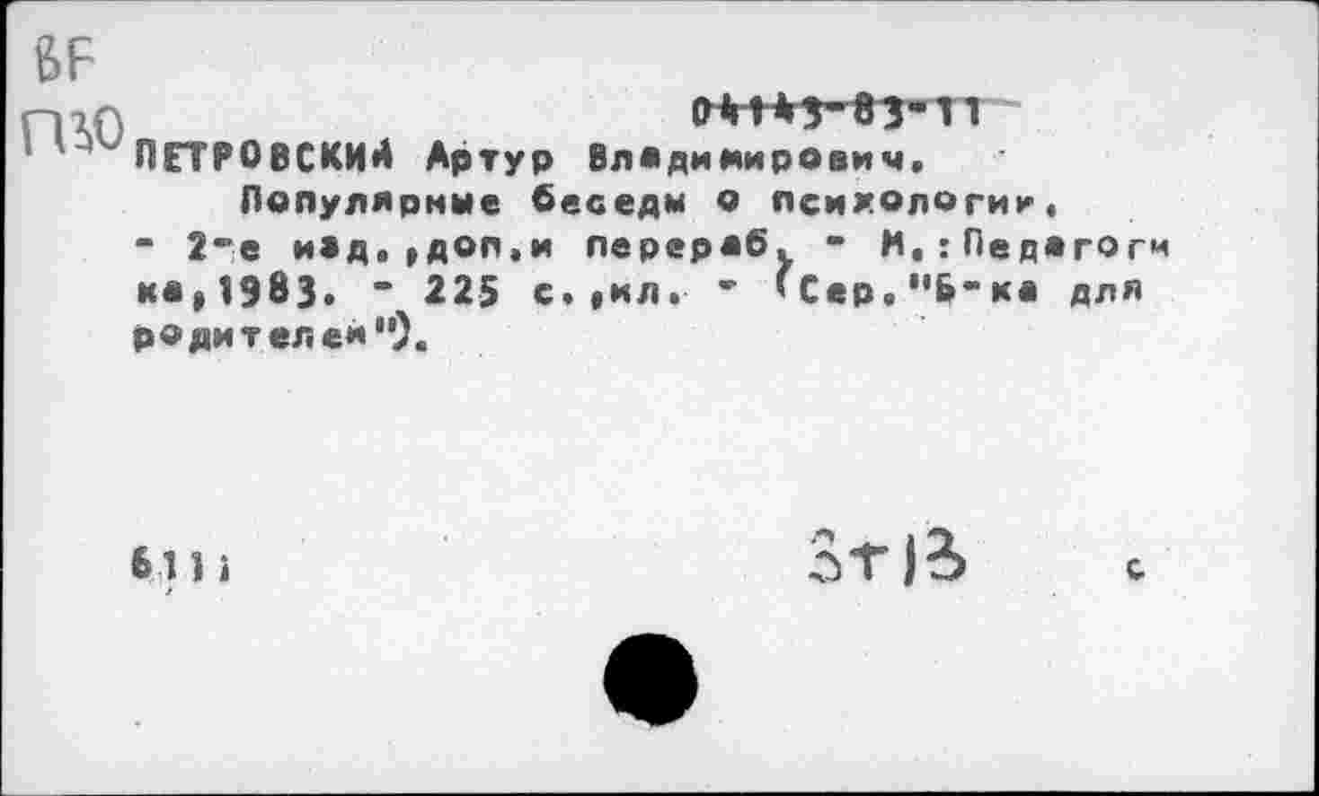 ﻿^ПЕТРОВСКИЙ Артур Владимирович,
Популярные беседы о психологии, “ 2*е и*д.,доп,и перерос. • М,:Педагоги *•»1983» “ 225 с.|ИЛ. ’ ’Сер,"Б"ка для родителей").